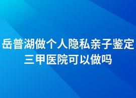 岳普湖做個人隱私親子鑒定在三甲醫院能做嗎