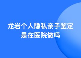 龍巖個人隱私親子鑒定哪些醫院能做