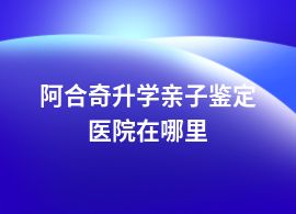 阿合奇做升學親子鑒定醫院可以嗎